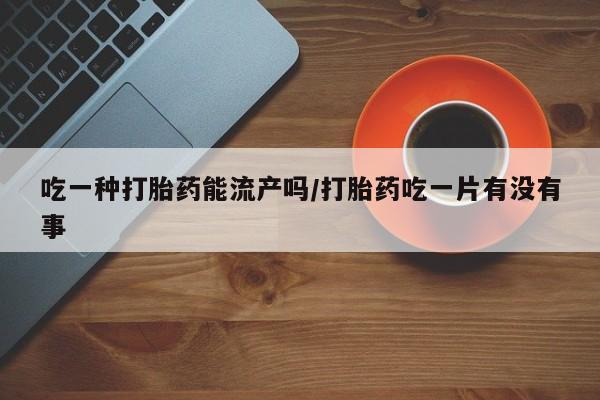 卖打胎药的微信吃一种打胎药能流产吗/打胎药吃一片有没有事