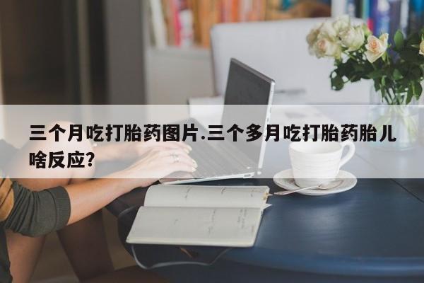 卖打胎药的微信三个月吃打胎药图片.三个多月吃打胎药胎儿啥反应？