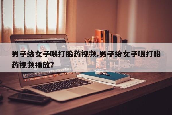 卖打胎药的微信男子给女子喂打胎药视频.男子给女子喂打胎药视频播放？