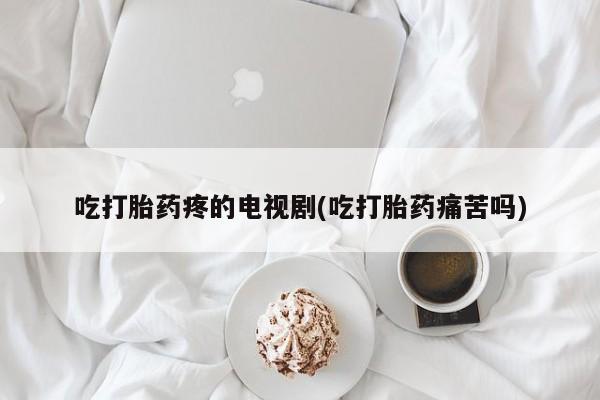 卖打胎药的微信吃打胎药疼的电视剧(吃打胎药痛苦吗)