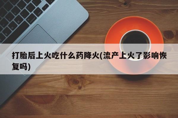 卖打胎药的微信打胎后上火吃什么药降火(流产上火了影响恢复吗)