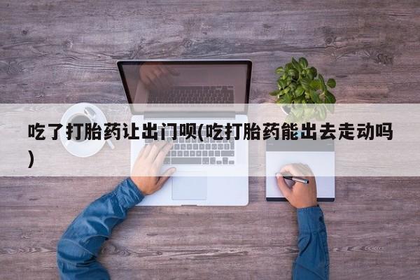 卖打胎药的微信吃了打胎药让出门呗(吃打胎药能出去走动吗)