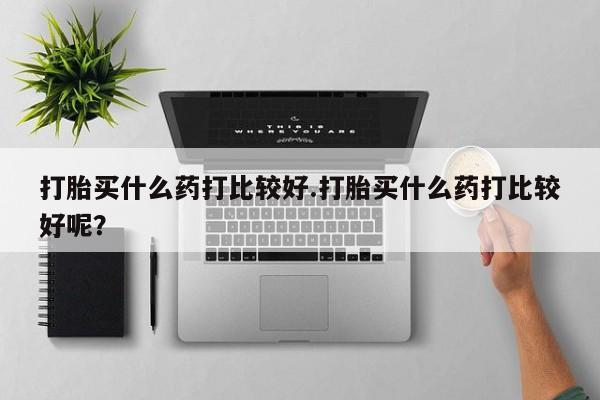 卖打胎药的微信打胎买什么药打比较好.打胎买什么药打比较好呢？