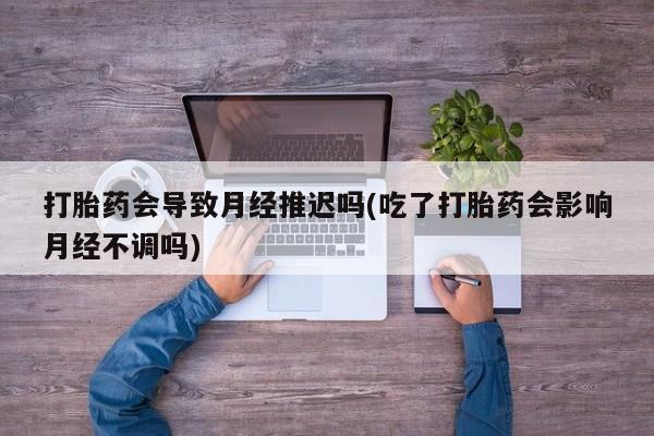 卖打胎药的微信打胎药会导致月经推迟吗(吃了打胎药会影响月经不调吗)