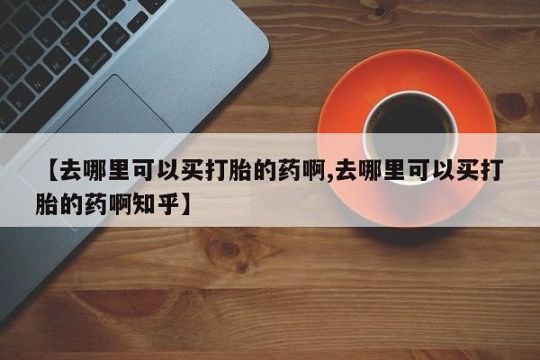 卖打胎药的微信【去哪里可以买打胎的药啊,去哪里可以买打胎的药啊知乎】