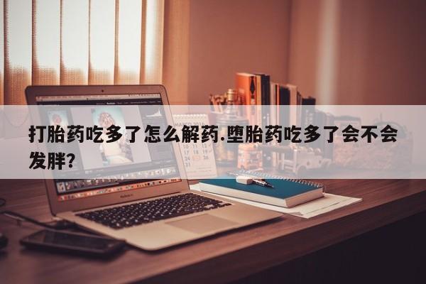 卖打胎药的微信打胎药吃多了怎么解药.堕胎药吃多了会不会发胖？