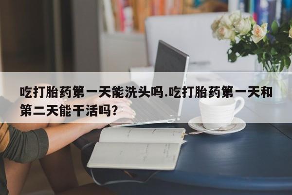 卖打胎药的微信吃打胎药第一天能洗头吗.吃打胎药第一天和第二天能干活吗？