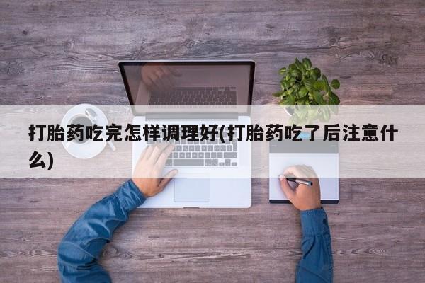 卖打胎药的微信打胎药吃完怎样调理好(打胎药吃了后注意什么)