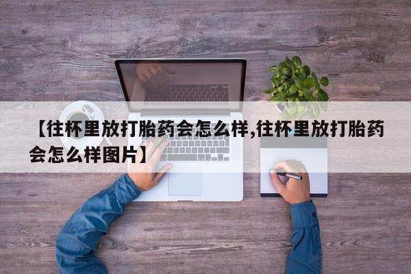 卖打胎药的微信【往杯里放打胎药会怎么样,往杯里放打胎药会怎么样图片】