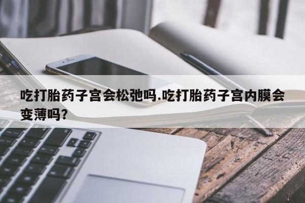 卖打胎药的微信吃打胎药子宫会松弛吗.吃打胎药子宫内膜会变薄吗？