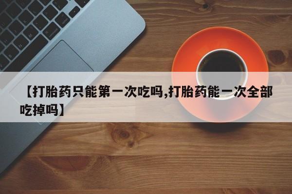 卖打胎药的微信【打胎药只能第一次吃吗,打胎药能一次全部吃掉吗】