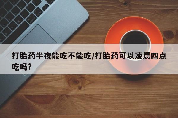 卖打胎药的微信打胎药半夜能吃不能吃/打胎药可以凌晨四点吃吗?