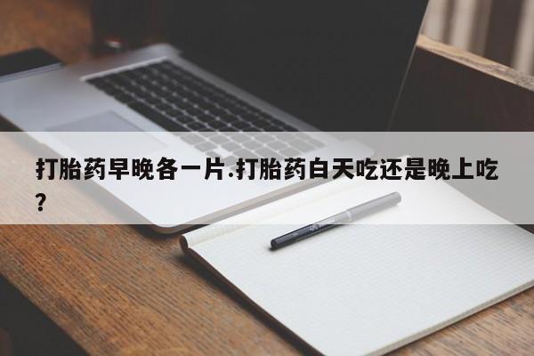 卖打胎药的微信打胎药早晚各一片.打胎药白天吃还是晚上吃？