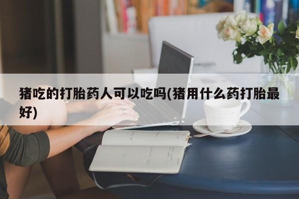 卖打胎药的微信猪吃的打胎药人可以吃吗(猪用什么药打胎最好)