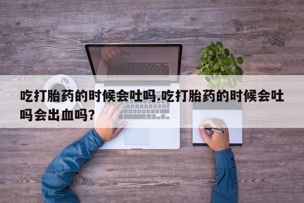 卖打胎药的微信吃打胎药的时候会吐吗.吃打胎药的时候会吐吗会出血吗？