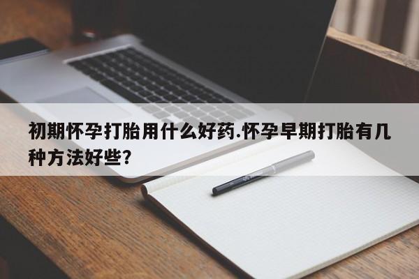 卖打胎药的微信初期怀孕打胎用什么好药.怀孕早期打胎有几种方法好些？