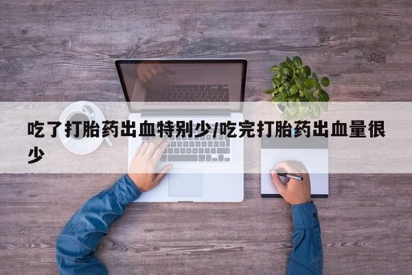 卖打胎药的微信吃了打胎药出血特别少/吃完打胎药出血量很少