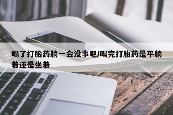 卖打胎药的微信喝了打胎药躺一会没事吧/喝完打胎药是平躺着还是坐着