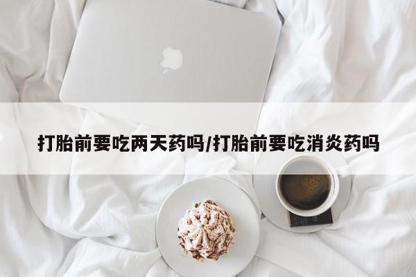 卖打胎药的微信打胎前要吃两天药吗/打胎前要吃消炎药吗
