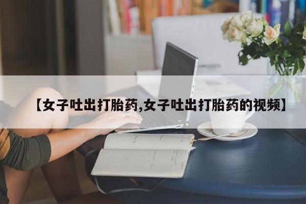 卖打胎药的微信【女子吐出打胎药,女子吐出打胎药的视频】