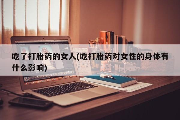 卖打胎药的微信吃了打胎药的女人(吃打胎药对女性的身体有什么影响)
