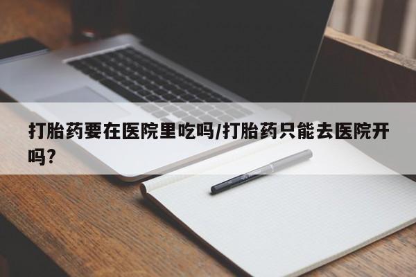 卖打胎药的微信打胎药要在医院里吃吗/打胎药只能去医院开吗?