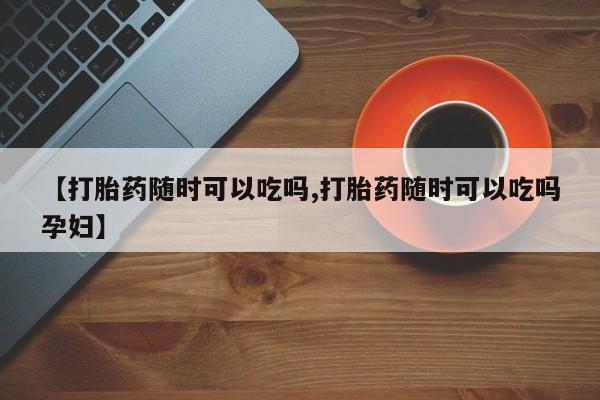 卖打胎药的微信【打胎药随时可以吃吗,打胎药随时可以吃吗孕妇】