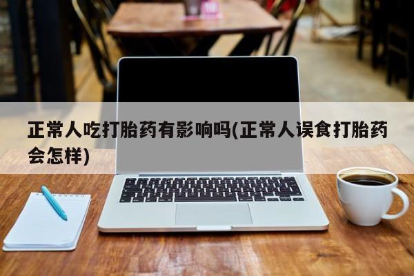 卖打胎药的微信正常人吃打胎药有影响吗(正常人误食打胎药会怎样)