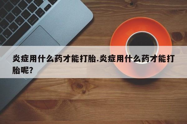 卖打胎药的微信炎症用什么药才能打胎.炎症用什么药才能打胎呢？