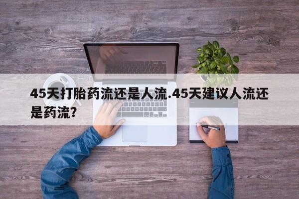 卖打胎药的微信45天打胎药流还是人流.45天建议人流还是药流？