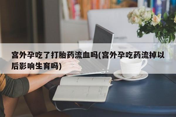 卖打胎药的微信宫外孕吃了打胎药流血吗(宫外孕吃药流掉以后影响生育吗)
