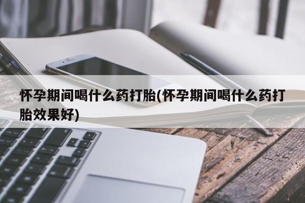 卖打胎药的微信怀孕期间喝什么药打胎(怀孕期间喝什么药打胎效果好)