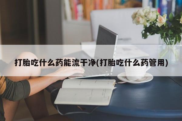 卖打胎药的微信打胎吃什么药能流干净(打胎吃什么药管用)
