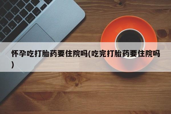 卖打胎药的微信怀孕吃打胎药要住院吗(吃完打胎药要住院吗)