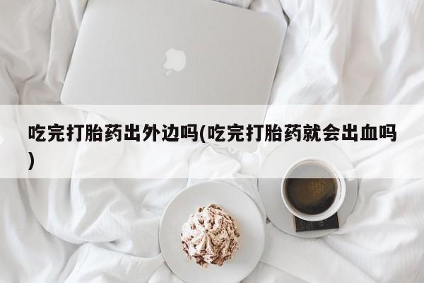 卖打胎药的微信吃完打胎药出外边吗(吃完打胎药就会出血吗)