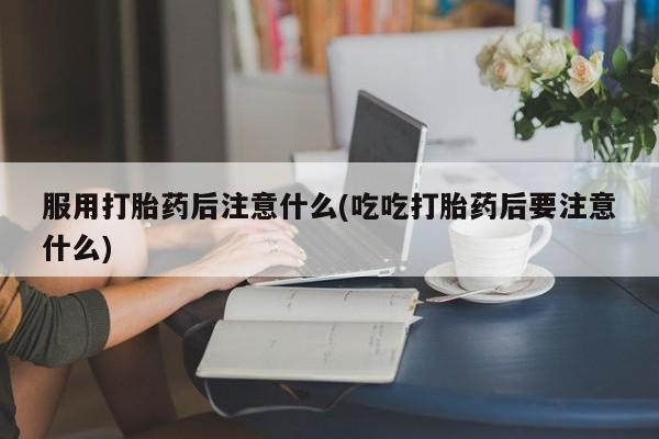 卖打胎药的微信服用打胎药后注意什么(吃吃打胎药后要注意什么)