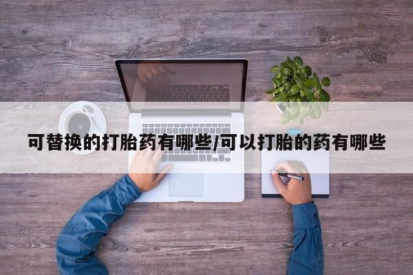 卖打胎药的微信可替换的打胎药有哪些/可以打胎的药有哪些