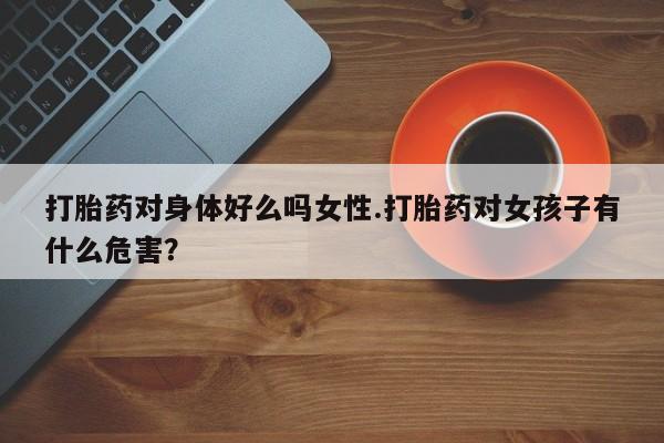 卖打胎药的微信打胎药对身体好么吗女性.打胎药对女孩子有什么危害？