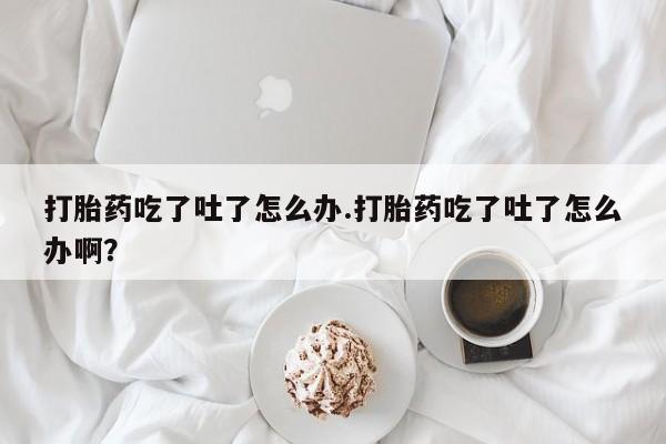 卖打胎药的微信打胎药吃了吐了怎么办.打胎药吃了吐了怎么办啊？