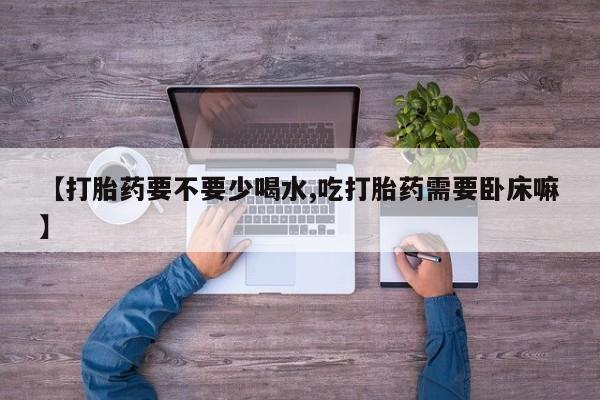 卖打胎药的微信【打胎药要不要少喝水,吃打胎药需要卧床嘛】