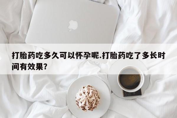 卖打胎药的微信打胎药吃多久可以怀孕呢.打胎药吃了多长时间有效果？