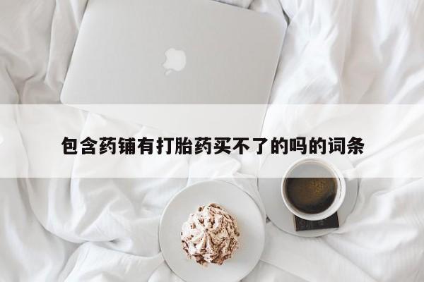 卖打胎药的微信包含药铺有打胎药买不了的吗的词条