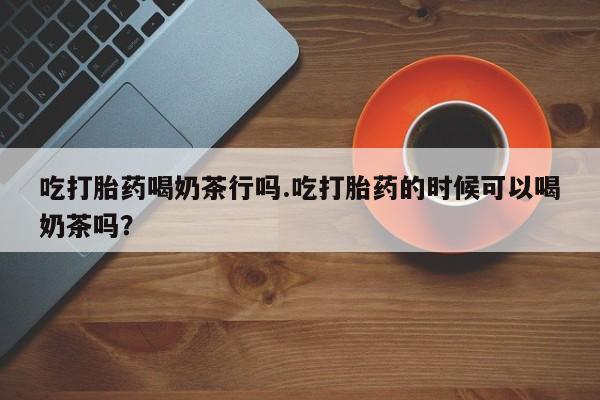 卖打胎药的微信吃打胎药喝奶茶行吗.吃打胎药的时候可以喝奶茶吗？