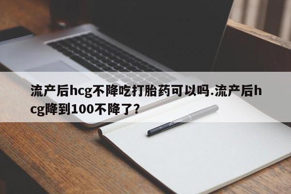 卖打胎药的微信流产后hcg不降吃打胎药可以吗.流产后hcg降到100不降了？