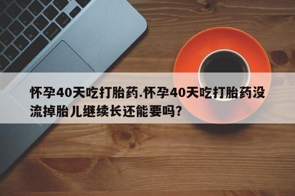 卖打胎药的微信怀孕40天吃打胎药.怀孕40天吃打胎药没流掉胎儿继续长还能要吗？