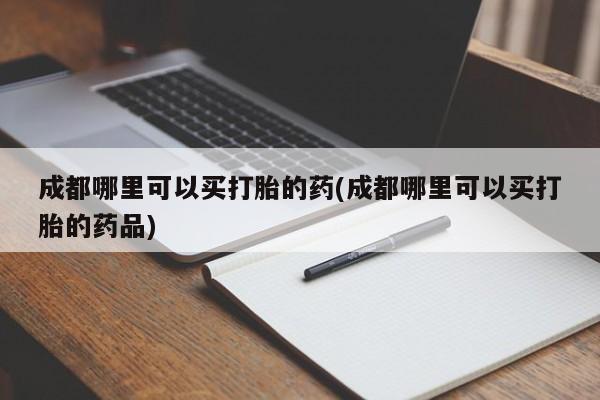 卖打胎药的微信成都哪里可以买打胎的药(成都哪里可以买打胎的药品)