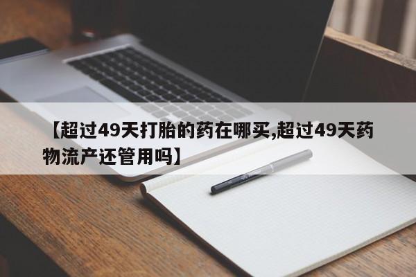 卖打胎药的微信【超过49天打胎的药在哪买,超过49天药物流产还管用吗】