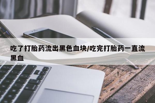 卖打胎药的微信吃了打胎药流出黑色血块/吃完打胎药一直流黑血