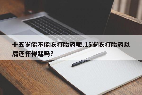 卖打胎药的微信十五岁能不能吃打胎药呢.15岁吃打胎药以后还怀得起吗？