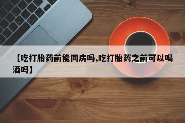 卖打胎药的微信【吃打胎药前能同房吗,吃打胎药之前可以喝酒吗】